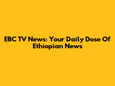 EBC TV News: Your Daily Dose Of Ethiopian News