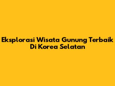 Eksplorasi Wisata Gunung Terbaik Di Korea Selatan