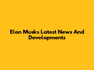 Elon Musk's Latest News And Developments