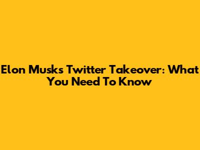 Elon Musk's Twitter Takeover: What You Need To Know