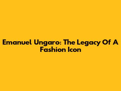Emanuel Ungaro: The Legacy Of A Fashion Icon