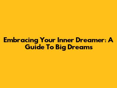Embracing Your Inner Dreamer: A Guide To Big Dreams