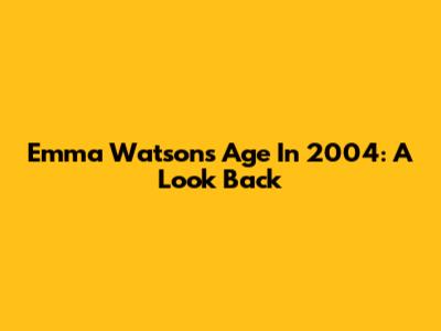 Emma Watson's Age In 2004: A Look Back
