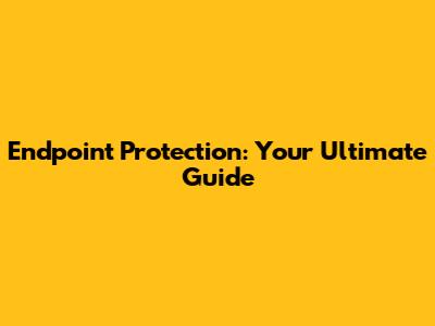 Endpoint Protection: Your Ultimate Guide