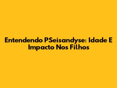 Entendendo PSeisandyse: Idade E Impacto Nos Filhos