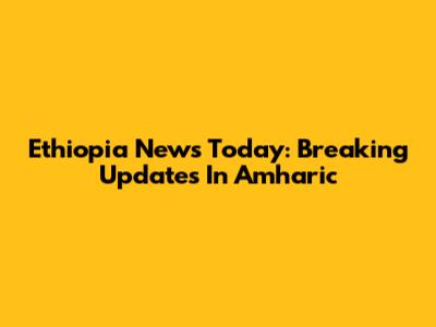 Ethiopia News Today: Breaking Updates In Amharic