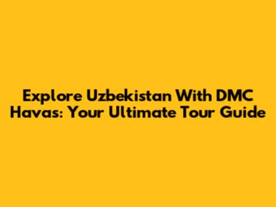 Explore Uzbekistan With DMC Havas: Your Ultimate Tour Guide