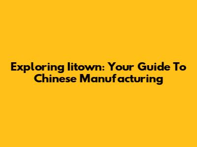 Exploring Iitown: Your Guide To Chinese Manufacturing