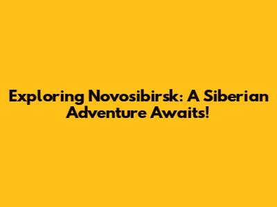 Exploring Novosibirsk: A Siberian Adventure Awaits!