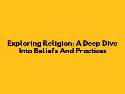Exploring Religion: A Deep Dive Into Beliefs And Practices