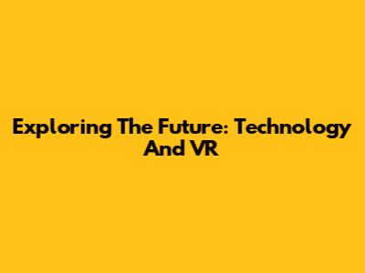 Exploring The Future: Technology And VR