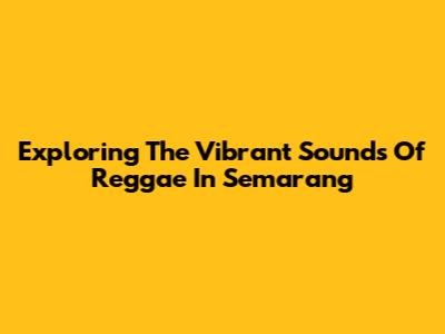 Exploring The Vibrant Sounds Of Reggae In Semarang
