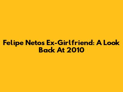 Felipe Neto's Ex-Girlfriend: A Look Back At 2010
