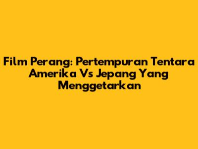 Film Perang: Pertempuran Tentara Amerika Vs Jepang Yang Menggetarkan
