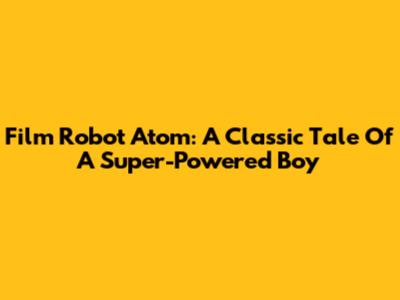 Film Robot Atom: A Classic Tale Of A Super-Powered Boy