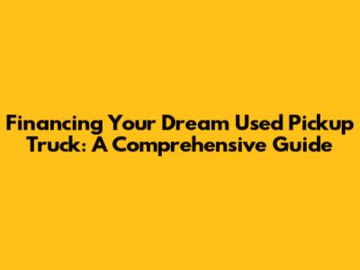 Financing Your Dream Used Pickup Truck: A Comprehensive Guide