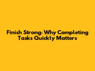 Finish Strong: Why Completing Tasks Quickly Matters