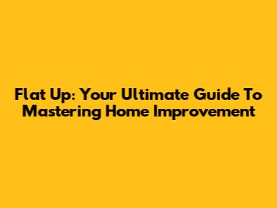 Flat Up: Your Ultimate Guide To Mastering Home Improvement