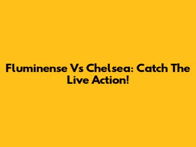 Fluminense Vs Chelsea: Catch The Live Action!