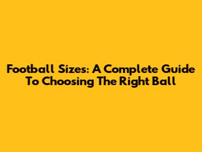 Football Sizes: A Complete Guide To Choosing The Right Ball