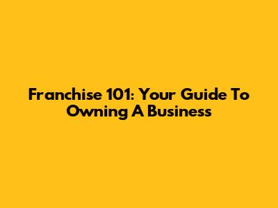 Franchise 101: Your Guide To Owning A Business