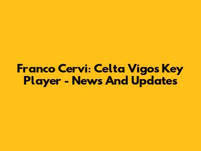 Franco Cervi: Celta Vigo's Key Player - News And Updates