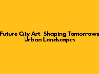 Future City Art: Shaping Tomorrow's Urban Landscapes