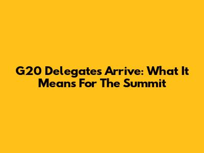 G20 Delegates Arrive: What It Means For The Summit