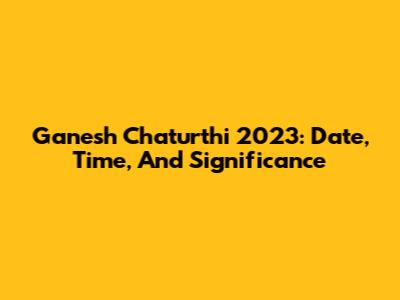 Ganesh Chaturthi 2023: Date, Time, And Significance