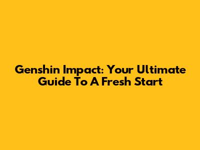 Genshin Impact: Your Ultimate Guide To A Fresh Start