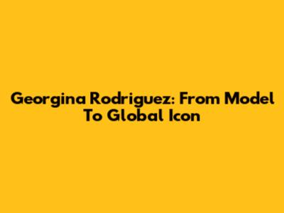 Georgina Rodriguez: From Model To Global Icon