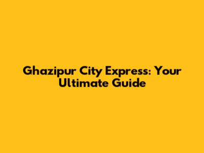 Ghazipur City Express: Your Ultimate Guide