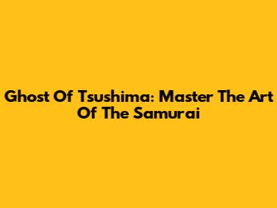 Ghost Of Tsushima: Master The Art Of The Samurai