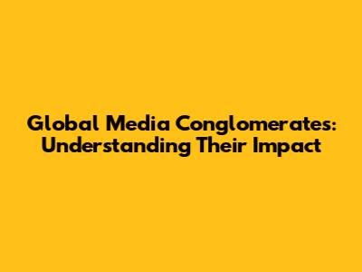 Global Media Conglomerates: Understanding Their Impact