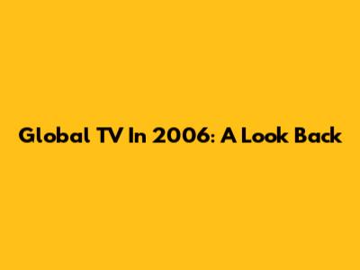 Global TV In 2006: A Look Back