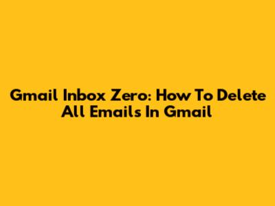 Gmail Inbox Zero: How To Delete All Emails In Gmail