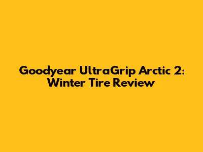 Goodyear UltraGrip Arctic 2: Winter Tire Review