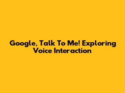Google, Talk To Me! Exploring Voice Interaction