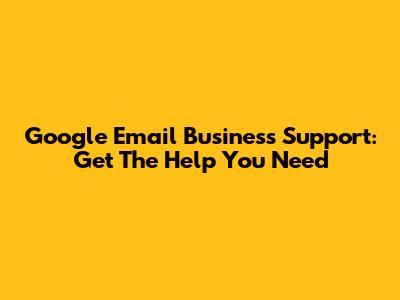 Google Email Business Support: Get The Help You Need