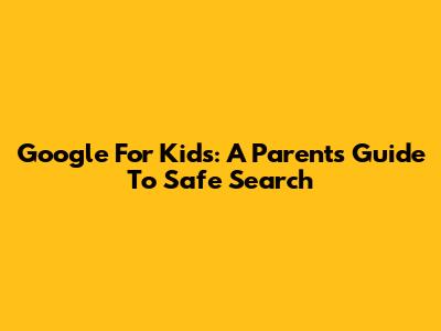Google For Kids: A Parent's Guide To Safe Search