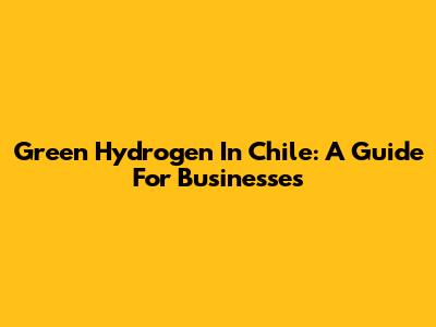 Green Hydrogen In Chile: A Guide For Businesses