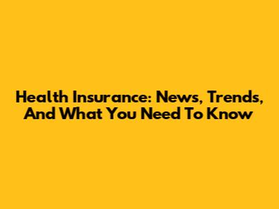 Health Insurance: News, Trends, And What You Need To Know