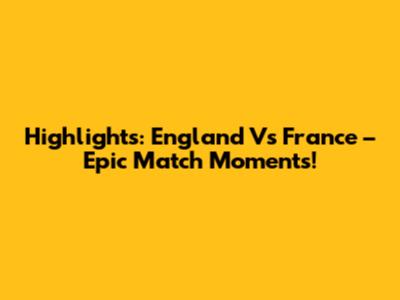 Highlights: England Vs France – Epic Match Moments!