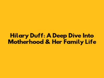 Hilary Duff: A Deep Dive Into Motherhood & Her Family Life