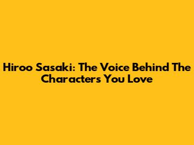 Hiroo Sasaki: The Voice Behind The Characters You Love