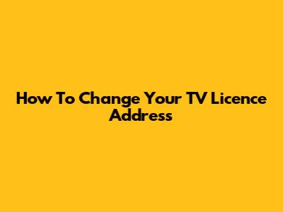 How To Change Your TV Licence Address