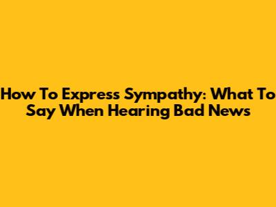 How To Express Sympathy: What To Say When Hearing Bad News