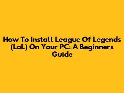 How To Install League Of Legends (LoL) On Your PC: A Beginner's Guide