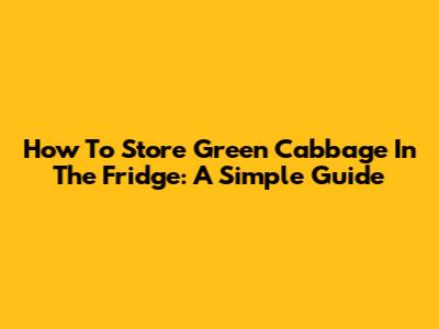 How To Store Green Cabbage In The Fridge: A Simple Guide
