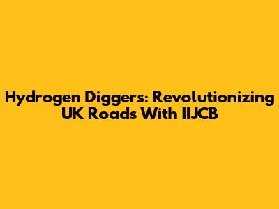 Hydrogen Diggers: Revolutionizing UK Roads With IIJCB